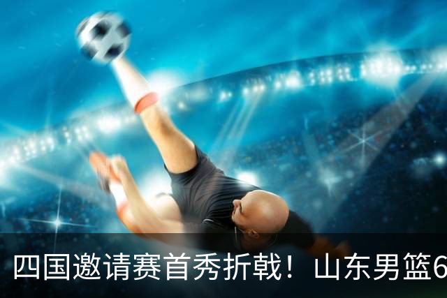 四国邀请赛首秀折戟！山东男篮62‑78不敌德国猎鹰，高诗岩陶汉林谢智杰缺席，杨文学祝铭震状态低迷，组织投射全方面暴露隐患
