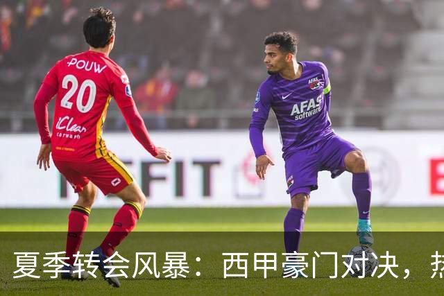 夏季转会风暴：西甲豪门对决，热刺低调出奇招！