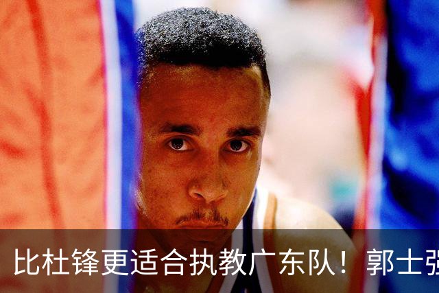比杜锋更适合执教广东队！郭士强力保崔永熙，徐昕与焦泊乔大爆发