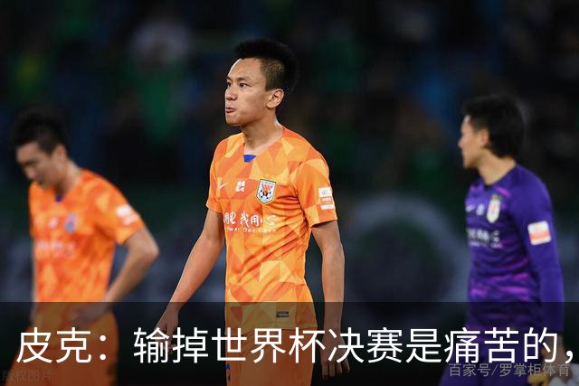 皮克：输掉世界杯决赛是痛苦的，但梅西会为取得的成就而骄傲