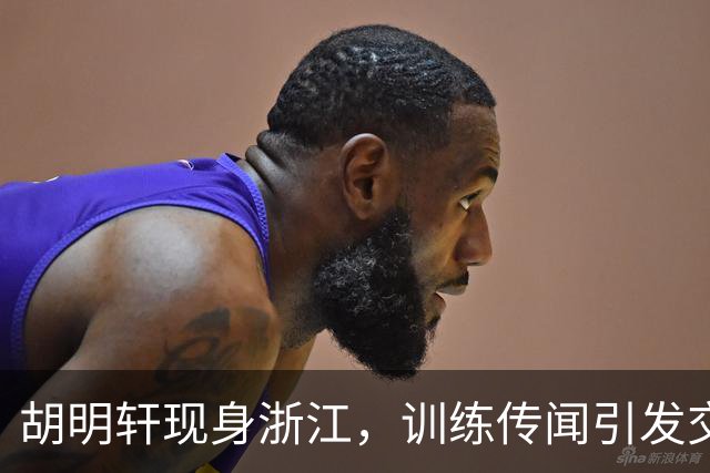 胡明轩现身浙江，训练传闻引发交易猜测，最新动向引关注