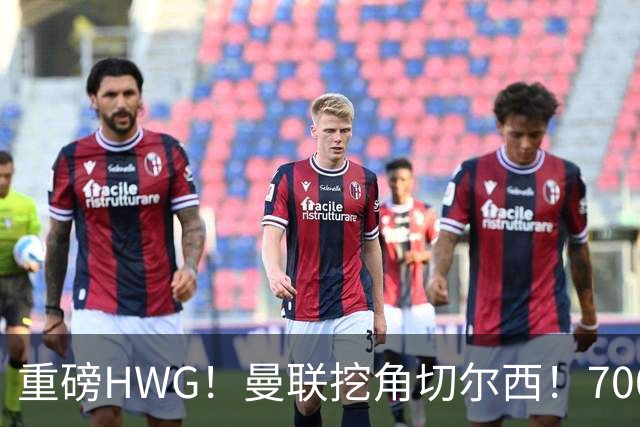 重磅HWG！曼联挖角切尔西！7000万镑强攻兽腰