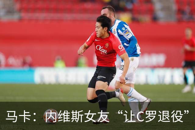 马卡：内维斯女友“让C罗退役”言论是假的，乔治娜误以为真