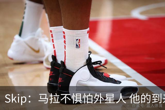 Skip：马拉不惧怕外星人 他的到来会让文班在未来自我怀疑